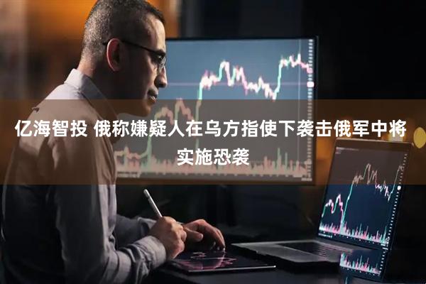 亿海智投 俄称嫌疑人在乌方指使下袭击俄军中将 实施恐袭