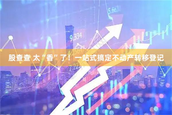 股查查 太“香”了！一站式搞定不动产转移登记