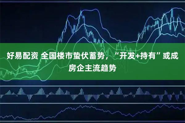 好易配资 全国楼市蛰伏蓄势，“开发+持有”或成房企主流趋势