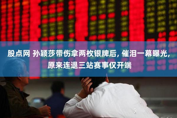 股点网 孙颖莎带伤拿两枚银牌后, 催泪一幕曝光, 原来连退三站赛事仅开端