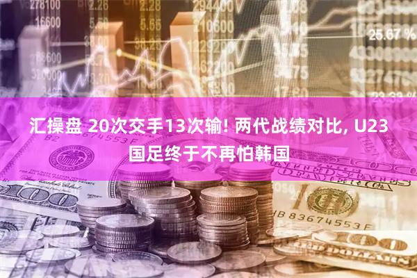 汇操盘 20次交手13次输! 两代战绩对比, U23国足终于不再怕韩国