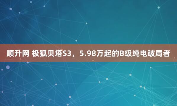 顺升网 极狐贝塔S3，5.98万起的B级纯电破局者