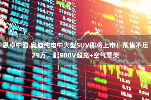 恩卓中盈 奥迪纯电中大型SUV即将上市！预售不足29万，配900V超充+空气悬架