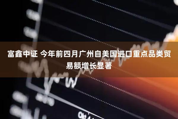 富鑫中证 今年前四月广州自美国进口重点品类贸易额增长显著