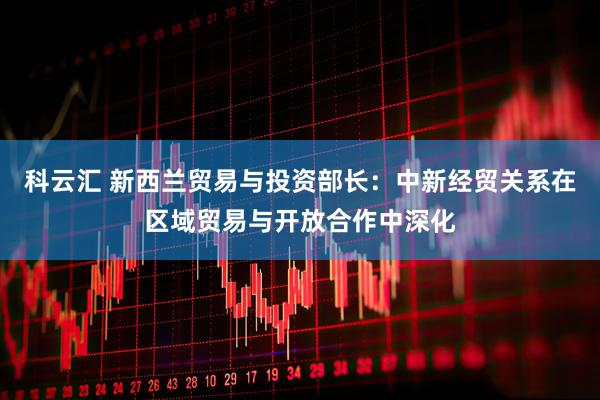 科云汇 新西兰贸易与投资部长：中新经贸关系在区域贸易与开放合作中深化