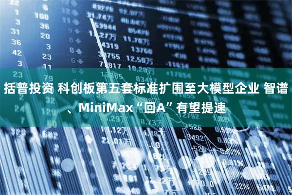 括普投资 科创板第五套标准扩围至大模型企业 智谱、MiniMax“回A”有望提速