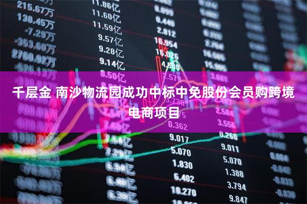 千层金 南沙物流园成功中标中免股份会员购跨境电商项目