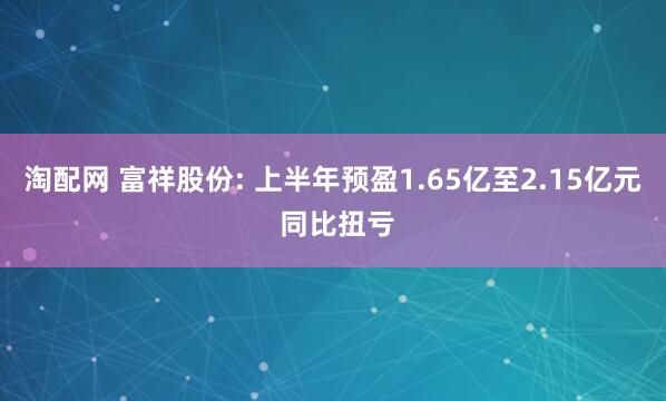 淘配网 富祥股份: 上半年预盈1.65亿至2.15亿元 同比扭亏