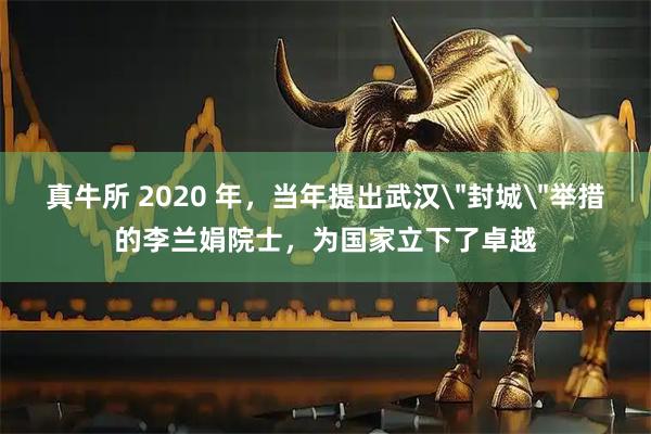 真牛所 2020 年，当年提出武汉＂封城＂举措的李兰娟院士，为国家立下了卓越