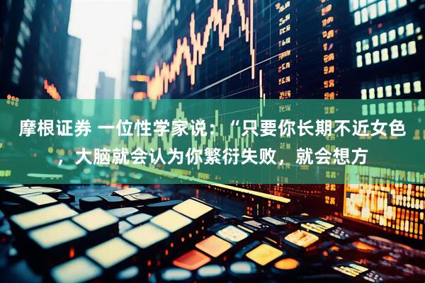摩根证券 一位性学家说：“只要你长期不近女色，大脑就会认为你繁衍失败，就会想方