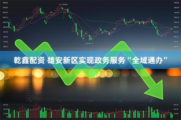 乾鑫配资 雄安新区实现政务服务“全域通办”