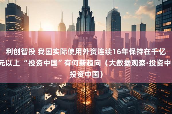 利创智投 我国实际使用外资连续16年保持在千亿美元以上 “投资中国”有何新趋向（大数据观察·投资中国）
