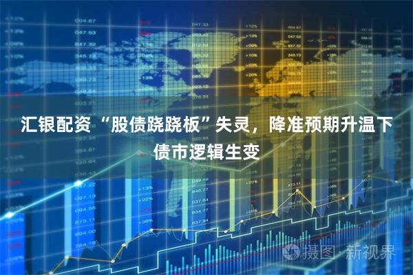 汇银配资 “股债跷跷板”失灵，降准预期升温下债市逻辑生变