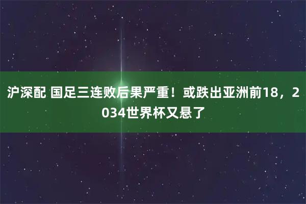 沪深配 国足三连败后果严重!或跌出亚洲前18,2034世界杯又悬了
