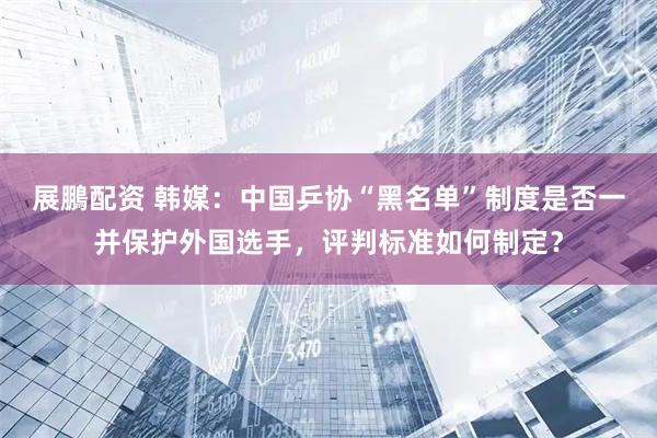 展鵬配资 韩媒：中国乒协“黑名单”制度是否一并保护外国选手，评判标准如何制定？