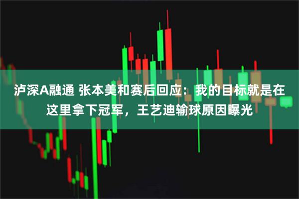 泸深A融通 张本美和赛后回应：我的目标就是在这里拿下冠军，王艺迪输球原因曝光