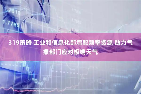 319策略 工业和信息化部增配频率资源 助力气象部门应对极端天气