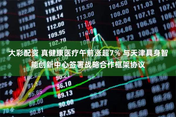 大彩配资 真健康医疗午前涨超7% 与天津具身智能创新中心签署战略合作框架协议