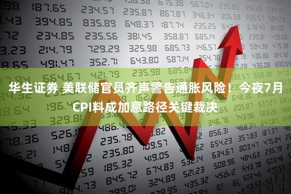 华生证券 美联储官员齐声警告通胀风险！今夜7月CPI料成加息路径关键裁决
